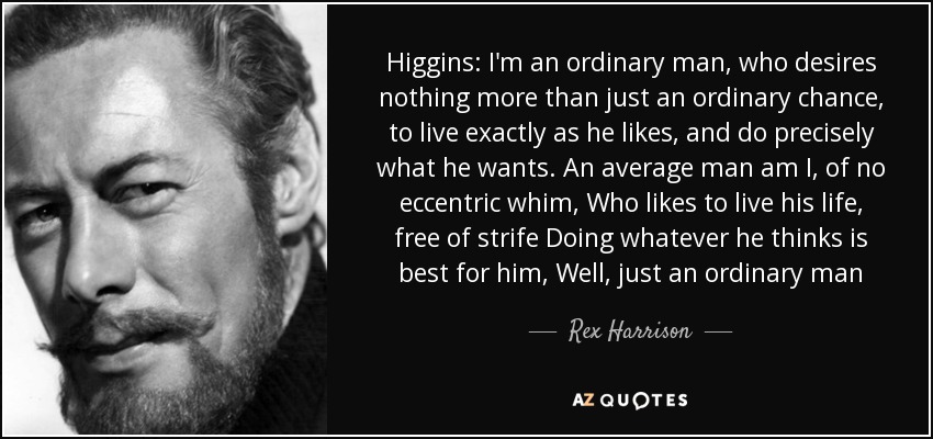 Higgins: I'm an ordinary man, who desires nothing more than just an ordinary chance, to live exactly as he likes, and do precisely what he wants. An average man am I, of no eccentric whim, Who likes to live his life, free of strife Doing whatever he thinks is best for him, Well, just an ordinary man - Rex Harrison