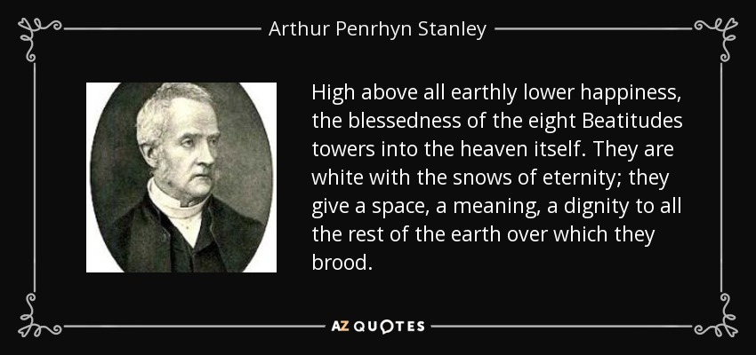High above all earthly lower happiness, the blessedness of the eight Beatitudes towers into the heaven itself. They are white with the snows of eternity; they give a space, a meaning, a dignity to all the rest of the earth over which they brood. - Arthur Penrhyn Stanley