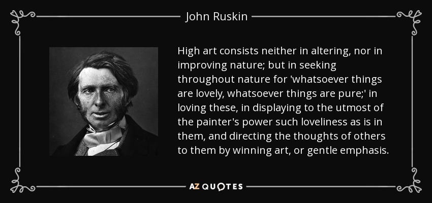 High art consists neither in altering, nor in improving nature; but in seeking throughout nature for 'whatsoever things are lovely, whatsoever things are pure;' in loving these, in displaying to the utmost of the painter's power such loveliness as is in them, and directing the thoughts of others to them by winning art, or gentle emphasis. - John Ruskin