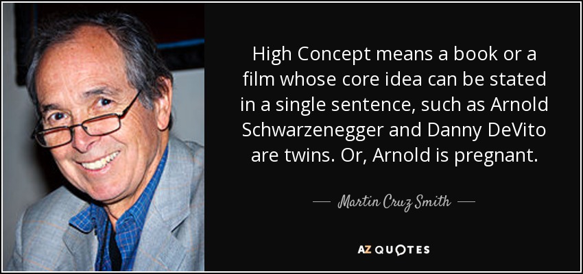 High Concept means a book or a film whose core idea can be stated in a single sentence, such as Arnold Schwarzenegger and Danny DeVito are twins. Or, Arnold is pregnant. - Martin Cruz Smith