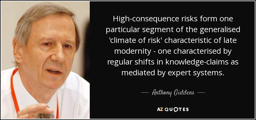 High-consequence risks form one particular segment of the generalised 'climate of risk' characteristic of late modernity - one characterised by regular shifts in knowledge-claims as mediated by expert systems. - Anthony Giddens