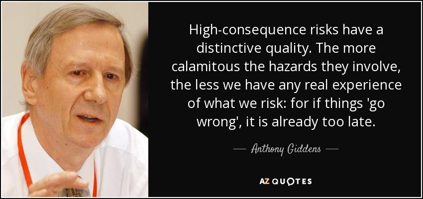 High-consequence risks have a distinctive quality. The more calamitous the hazards they involve, the less we have any real experience of what we risk: for if things 'go wrong', it is already too late. - Anthony Giddens