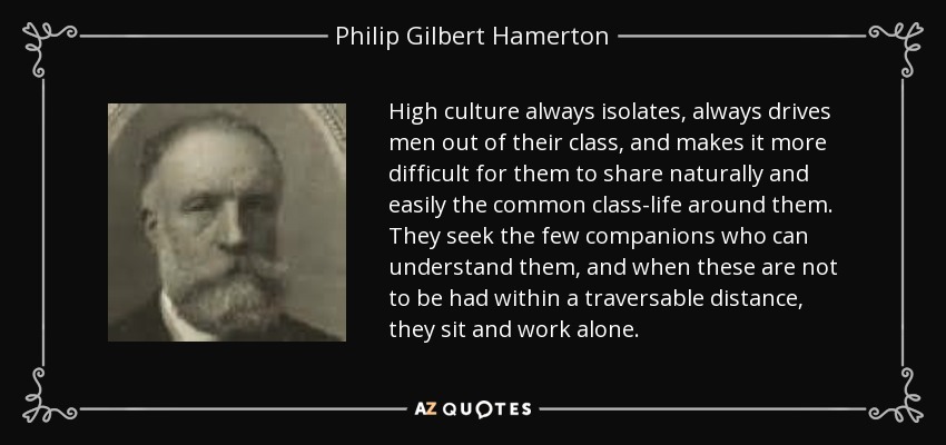 High culture always isolates, always drives men out of their class, and makes it more difficult for them to share naturally and easily the common class-life around them. They seek the few companions who can understand them, and when these are not to be had within a traversable distance, they sit and work alone. - Philip Gilbert Hamerton