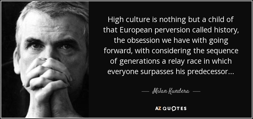 High culture is nothing but a child of that European perversion called history, the obsession we have with going forward, with considering the sequence of generations a relay race in which everyone surpasses his predecessor . . . - Milan Kundera