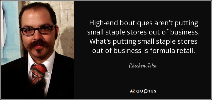 High-end boutiques aren't putting small staple stores out of business. What's putting small staple stores out of business is formula retail. - Chicken John