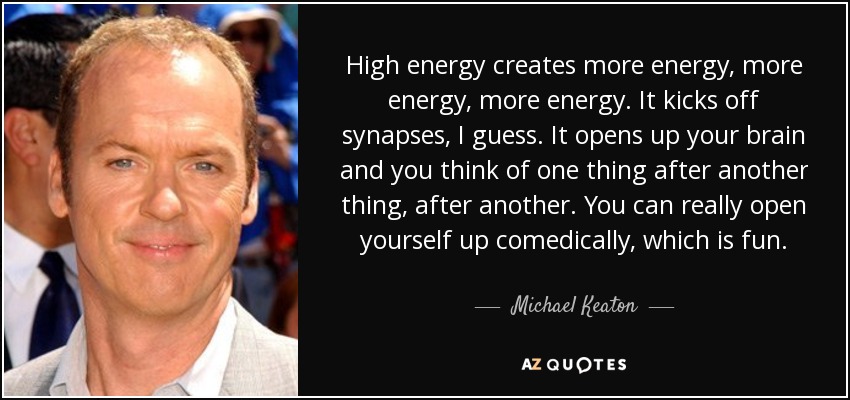 High energy creates more energy, more energy, more energy. It kicks off synapses, I guess. It opens up your brain and you think of one thing after another thing, after another. You can really open yourself up comedically, which is fun. - Michael Keaton