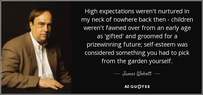 High expectations weren't nurtured in my neck of nowhere back then - children weren't fawned over from an early age as 'gifted' and groomed for a prizewinning future; self-esteem was considered something you had to pick from the garden yourself. - James Wolcott