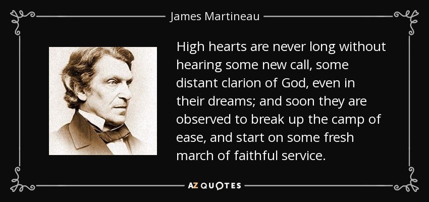 High hearts are never long without hearing some new call, some distant clarion of God, even in their dreams; and soon they are observed to break up the camp of ease, and start on some fresh march of faithful service. - James Martineau