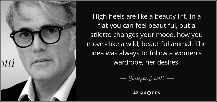 High heels are like a beauty lift. In a flat you can feel beautiful, but a stiletto changes your mood, how you move - like a wild, beautiful animal. The idea was always to follow a women's wardrobe, her desires. - Giuseppe Zanotti
