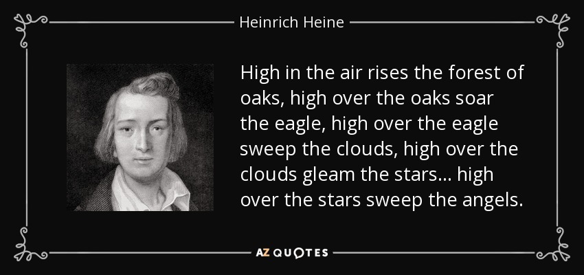 High in the air rises the forest of oaks, high over the oaks soar the eagle, high over the eagle sweep the clouds, high over the clouds gleam the stars... high over the stars sweep the angels. - Heinrich Heine