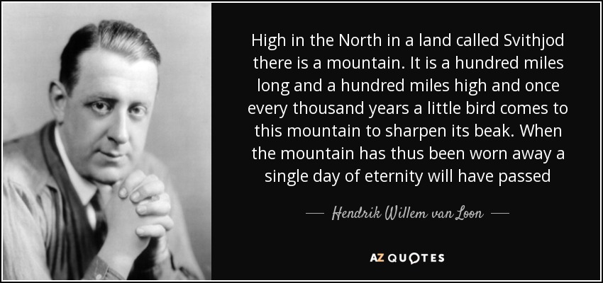 High in the North in a land called Svithjod there is a mountain. It is a hundred miles long and a hundred miles high and once every thousand years a little bird comes to this mountain to sharpen its beak. When the mountain has thus been worn away a single day of eternity will have passed - Hendrik Willem van Loon