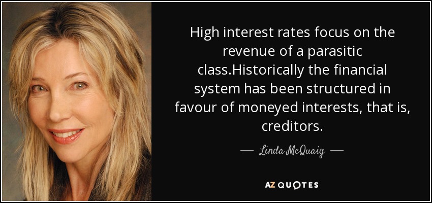 High interest rates focus on the revenue of a parasitic class.Historically the financial system has been structured in favour of moneyed interests, that is, creditors. - Linda McQuaig