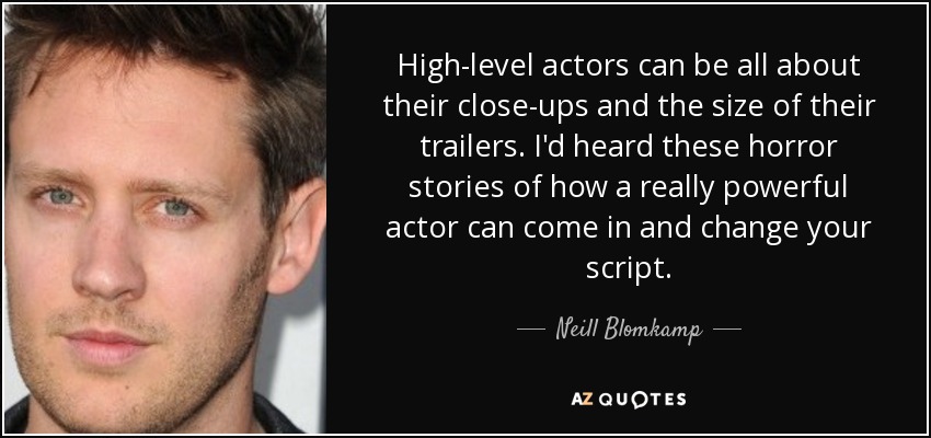 High-level actors can be all about their close-ups and the size of their trailers. I'd heard these horror stories of how a really powerful actor can come in and change your script. - Neill Blomkamp