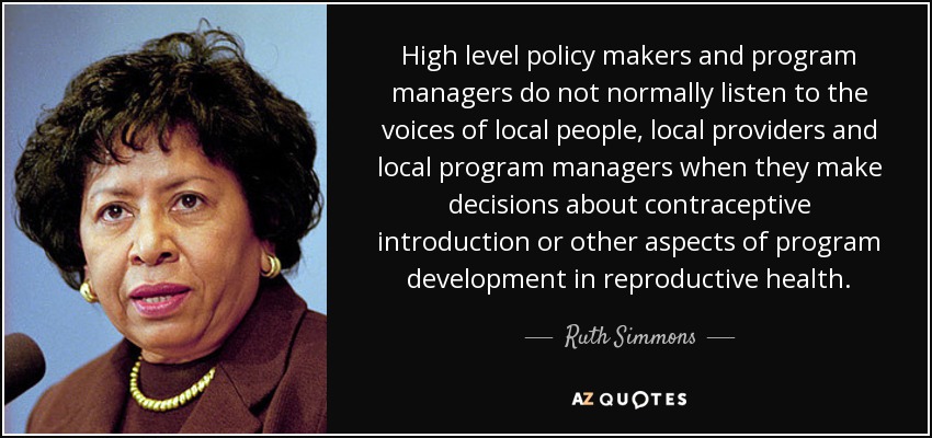 High level policy makers and program managers do not normally listen to the voices of local people, local providers and local program managers when they make decisions about contraceptive introduction or other aspects of program development in reproductive health. - Ruth Simmons