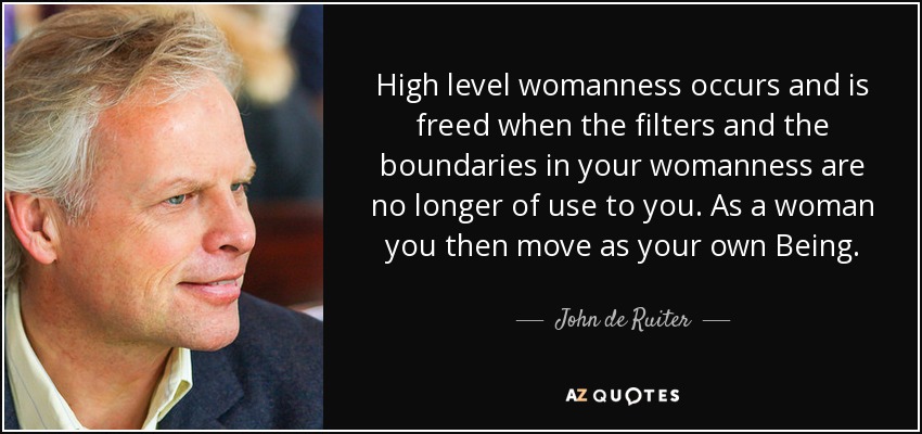 High level womanness occurs and is freed when the filters and the boundaries in your womanness are no longer of use to you. As a woman you then move as your own Being. - John de Ruiter