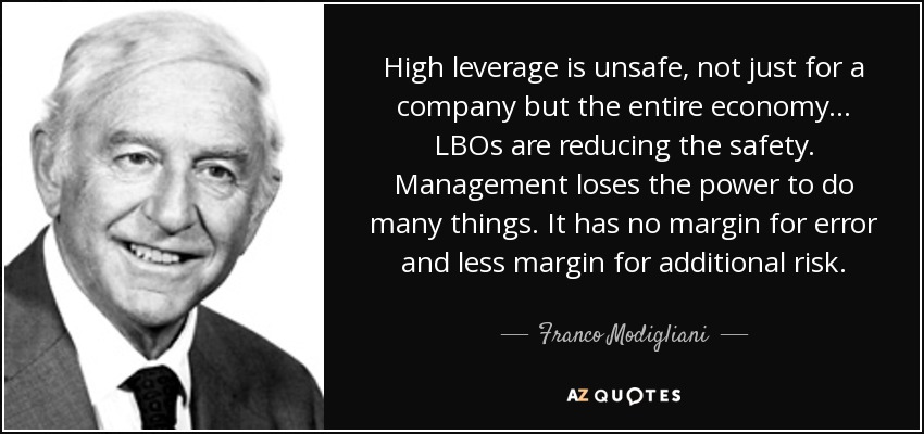 High leverage is unsafe, not just for a company but the entire economy... LBOs are reducing the safety. Management loses the power to do many things. It has no margin for error and less margin for additional risk. - Franco Modigliani