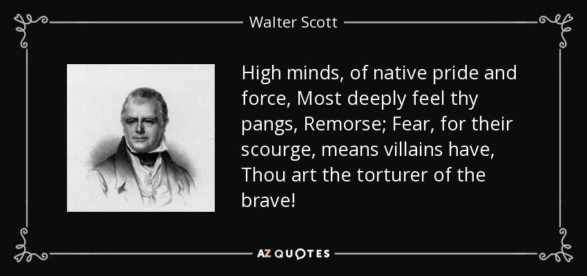 High minds, of native pride and force, Most deeply feel thy pangs, Remorse; Fear, for their scourge, means villains have, Thou art the torturer of the brave! - Walter Scott