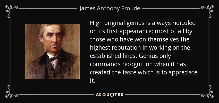 High original genius is always ridiculed on its first appearance; most of all by those who have won themselves the highest reputation in working on the established lines. Genius only commands recognition when it has created the taste which is to appreciate it. - James Anthony Froude