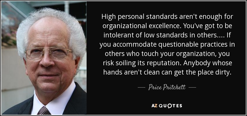 High personal standards aren't enough for organizational excellence. You've got to be intolerant of low standards in others. . . . If you accommodate questionable practices in others who touch your organization, you risk soiling its reputation. Anybody whose hands aren't clean can get the place dirty. - Price Pritchett
