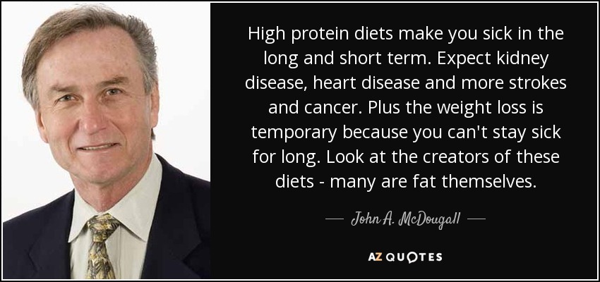 High protein diets make you sick in the long and short term. Expect kidney disease, heart disease and more strokes and cancer. Plus the weight loss is temporary because you can't stay sick for long. Look at the creators of these diets - many are fat themselves. - John A. McDougall