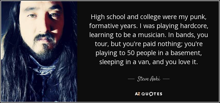 High school and college were my punk, formative years. I was playing hardcore, learning to be a musician. In bands, you tour, but you're paid nothing; you're playing to 50 people in a basement, sleeping in a van, and you love it. - Steve Aoki