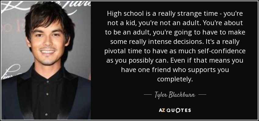 High school is a really strange time - you're not a kid, you're not an adult. You're about to be an adult, you're going to have to make some really intense decisions. It's a really pivotal time to have as much self-confidence as you possibly can. Even if that means you have one friend who supports you completely. - Tyler Blackburn