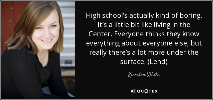 High school’s actually kind of boring. It’s a little bit like living in the Center. Everyone thinks they know everything about everyone else, but really there’s a lot more under the surface. (Lend) - Kiersten White
