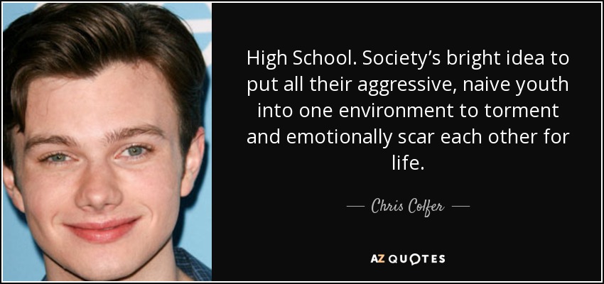 High School. Society’s bright idea to put all their aggressive, naive youth into one environment to torment and emotionally scar each other for life. - Chris Colfer