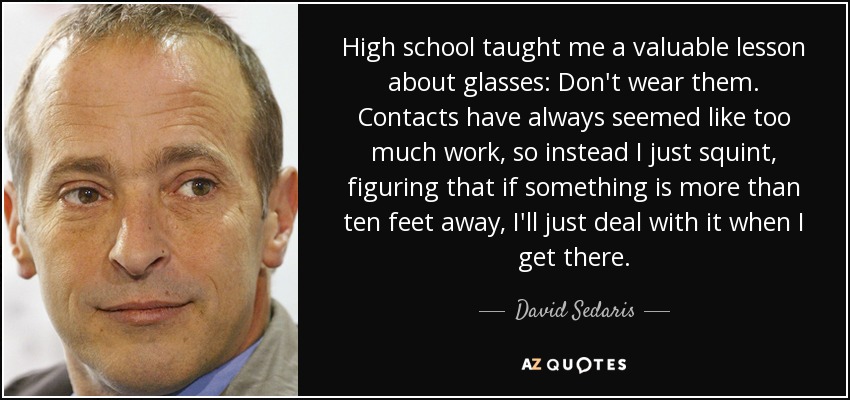 High school taught me a valuable lesson about glasses: Don't wear them. Contacts have always seemed like too much work, so instead I just squint, figuring that if something is more than ten feet away, I'll just deal with it when I get there. - David Sedaris