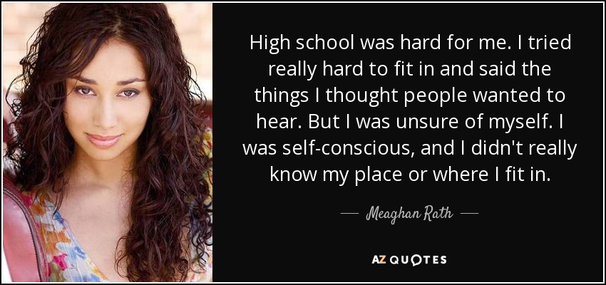 High school was hard for me. I tried really hard to fit in and said the things I thought people wanted to hear. But I was unsure of myself. I was self-conscious, and I didn't really know my place or where I fit in. - Meaghan Rath