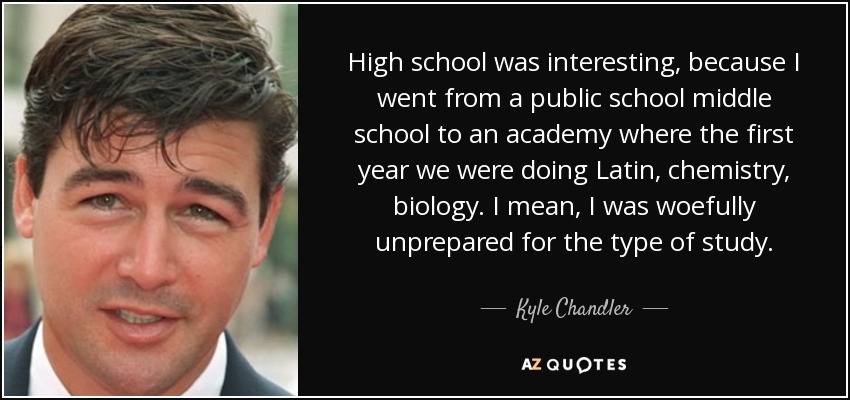 High school was interesting, because I went from a public school middle school to an academy where the first year we were doing Latin, chemistry, biology. I mean, I was woefully unprepared for the type of study. - Kyle Chandler