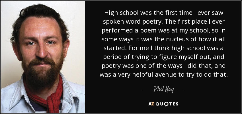 High school was the first time I ever saw spoken word poetry. The first place I ever performed a poem was at my school, so in some ways it was the nucleus of how it all started. For me I think high school was a period of trying to figure myself out, and poetry was one of the ways I did that, and was a very helpful avenue to try to do that. - Phil Kay