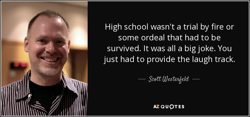 High school wasn't a trial by fire or some ordeal that had to be survived. It was all a big joke. You just had to provide the laugh track. - Scott Westerfeld