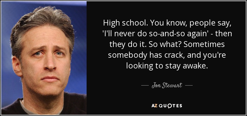 High school. You know, people say, 'I'll never do so-and-so again' - then they do it. So what? Sometimes somebody has crack, and you're looking to stay awake. - Jon Stewart