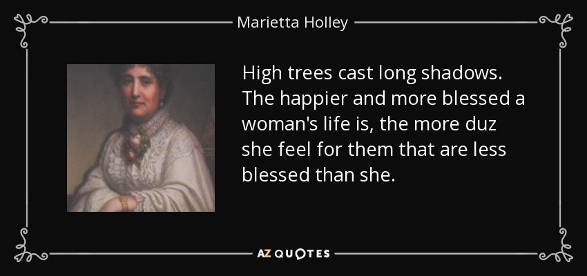 High trees cast long shadows. The happier and more blessed a woman's life is, the more duz she feel for them that are less blessed than she. - Marietta Holley