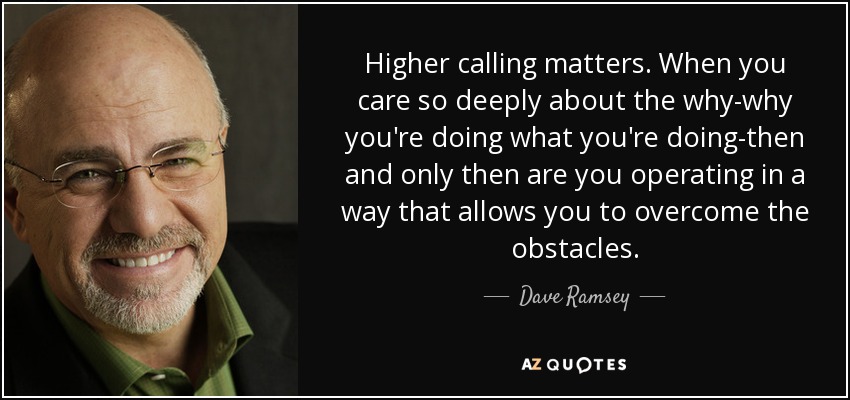 Higher calling matters. When you care so deeply about the why-why you're doing what you're doing-then and only then are you operating in a way that allows you to overcome the obstacles. - Dave Ramsey