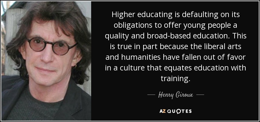 Higher educating is defaulting on its obligations to offer young people a quality and broad-based education. This is true in part because the liberal arts and humanities have fallen out of favor in a culture that equates education with training. - Henry Giroux