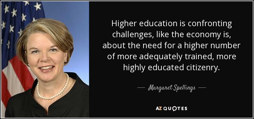 Higher education is confronting challenges, like the economy is, about the need for a higher number of more adequately trained, more highly educated citizenry. - Margaret Spellings