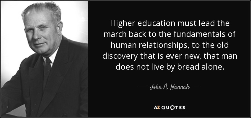 Higher education must lead the march back to the fundamentals of human relationships, to the old discovery that is ever new, that man does not live by bread alone. - John A. Hannah
