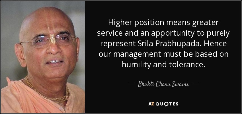 Higher position means greater service and an apportunity to purely represent Srila Prabhupada. Hence our management must be based on humility and tolerance. - Bhakti Charu Swami