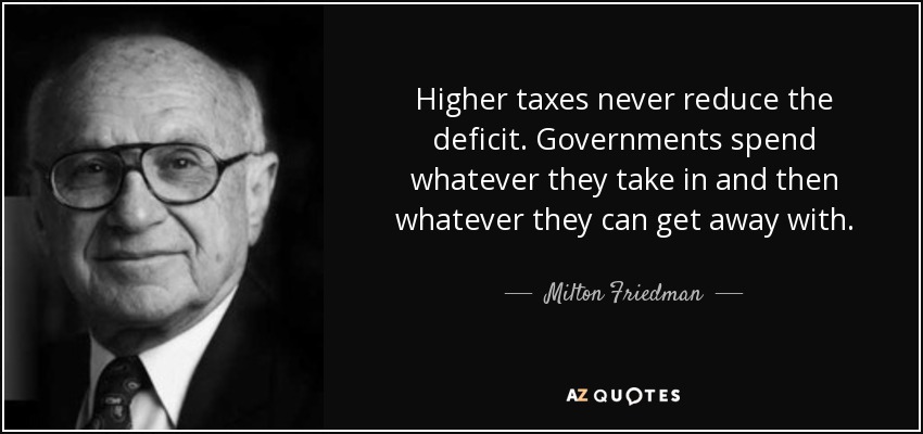 Higher taxes never reduce the deficit. Governments spend whatever they take in and then whatever they can get away with. - Milton Friedman