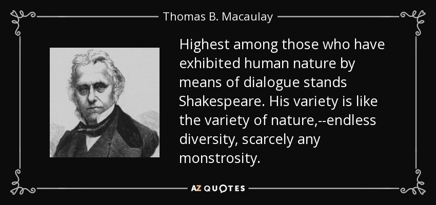 Highest among those who have exhibited human nature by means of dialogue stands Shakespeare. His variety is like the variety of nature,--endless diversity, scarcely any monstrosity. - Thomas B. Macaulay