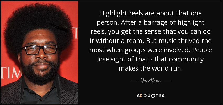 Highlight reels are about that one person. After a barrage of highlight reels, you get the sense that you can do it without a team. But music thrived the most when groups were involved. People lose sight of that - that community makes the world run. - Questlove