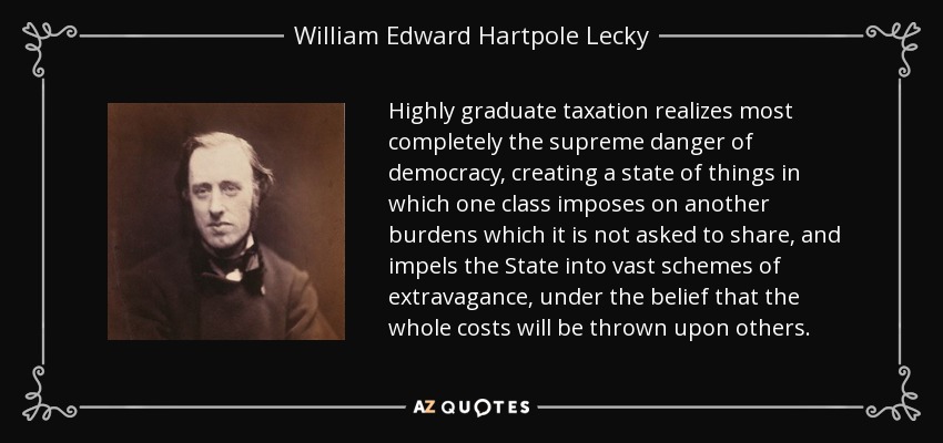 Highly graduate taxation realizes most completely the supreme danger of democracy, creating a state of things in which one class imposes on another burdens which it is not asked to share, and impels the State into vast schemes of extravagance, under the belief that the whole costs will be thrown upon others. - William Edward Hartpole Lecky