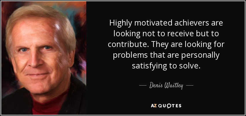 Highly motivated achievers are looking not to receive but to contribute. They are looking for problems that are personally satisfying to solve. - Denis Waitley