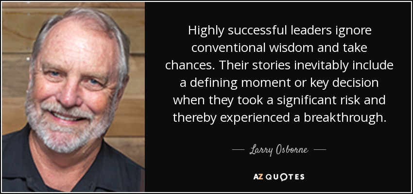 Highly successful leaders ignore conventional wisdom and take chances. Their stories inevitably include a defining moment or key decision when they took a significant risk and thereby experienced a breakthrough. - Larry Osborne