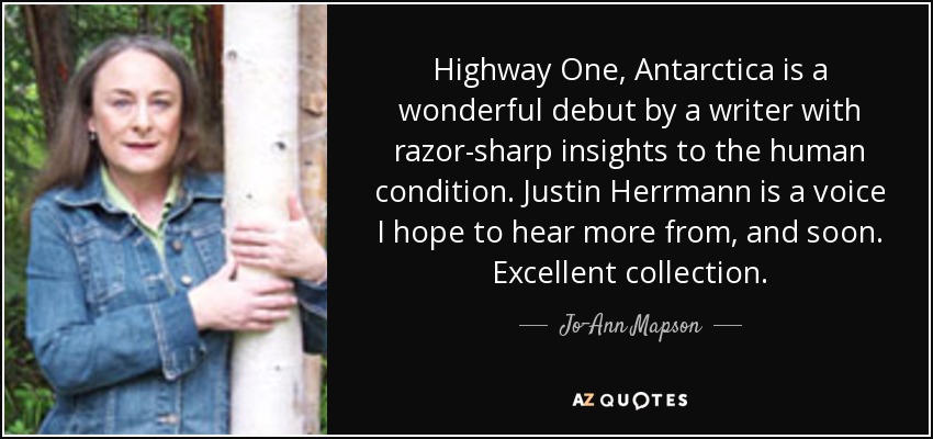 Highway One, Antarctica is a wonderful debut by a writer with razor-sharp insights to the human condition. Justin Herrmann is a voice I hope to hear more from, and soon. Excellent collection. - Jo-Ann Mapson