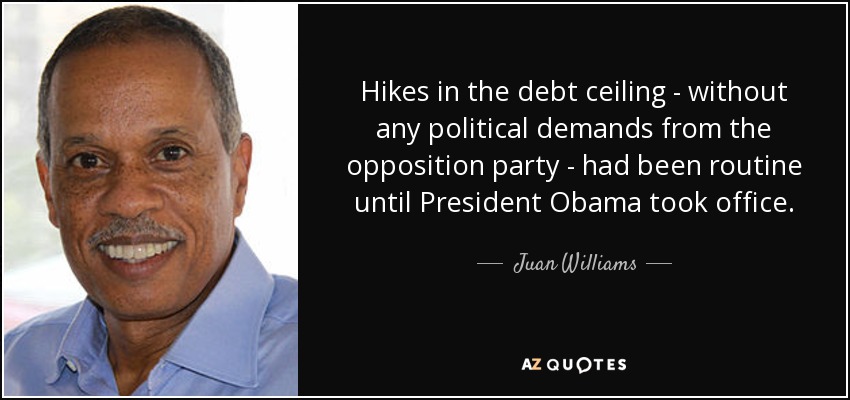 Hikes in the debt ceiling - without any political demands from the opposition party - had been routine until President Obama took office. - Juan Williams