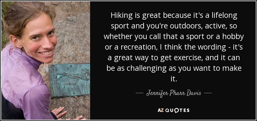 Hiking is great because it's a lifelong sport and you're outdoors, active, so whether you call that a sport or a hobby or a recreation, I think the wording - it's a great way to get exercise, and it can be as challenging as you want to make it. - Jennifer Pharr Davis