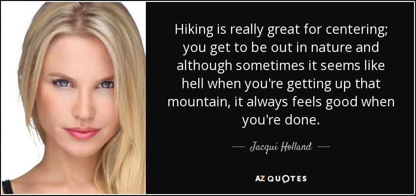 Hiking is really great for centering; you get to be out in nature and although sometimes it seems like hell when you're getting up that mountain, it always feels good when you're done. - Jacqui Holland